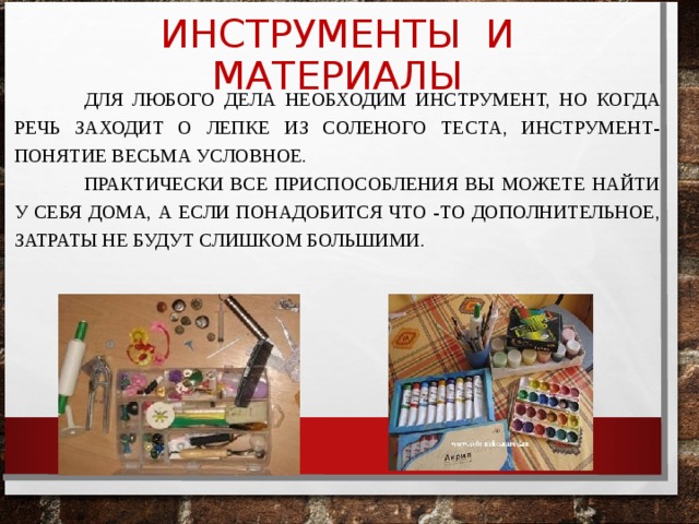  ДЛЯ ЛЮБОГО ДЕЛА НЕОБХОДИМ ИНСТРУМЕНТ, НО КОГДА РЕЧЬ ЗАХОДИТ О ЛЕПКЕ ИЗ СОЛЕНОГО ТЕСТА, ИНСТРУМЕНТ-ПОНЯТИЕ ВЕСЬМА УСЛОВНОЕ.  ПРАКТИЧЕСКИ ВСЕ ПРИСПОСОБЛЕНИЯ ВЫ МОЖЕТЕ НАЙТИ У СЕБЯ ДОМА, А ЕСЛИ ПОНАДОБИТСЯ ЧТО -ТО ДОПОЛНИТЕЛЬНОЕ, ЗАТРАТЫ НЕ БУДУТ СЛИШКОМ БОЛЬШИМИ. ИНСТРУМЕНТЫ И МАТЕРИАЛЫ 