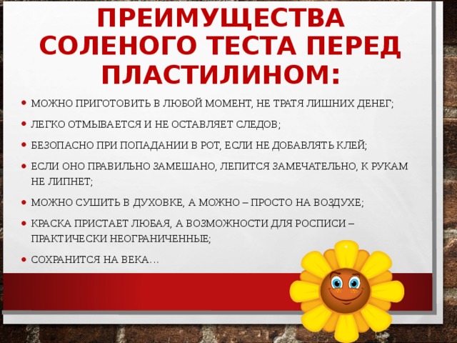 ПРЕИМУЩЕСТВА СОЛЕНОГО ТЕСТА ПЕРЕД ПЛАСТИЛИНОМ : МОЖНО ПРИГОТОВИТЬ В ЛЮБОЙ МОМЕНТ, НЕ ТРАТЯ ЛИШНИХ ДЕНЕГ; ЛЕГКО ОТМЫВАЕТСЯ И НЕ ОСТАВЛЯЕТ СЛЕДОВ; БЕЗОПАСНО ПРИ ПОПАДАНИИ В РОТ, ЕСЛИ НЕ ДОБАВЛЯТЬ КЛЕЙ; ЕСЛИ ОНО ПРАВИЛЬНО ЗАМЕШАНО, ЛЕПИТСЯ ЗАМЕЧАТЕЛЬНО, К РУКАМ НЕ ЛИПНЕТ; МОЖНО СУШИТЬ В ДУХОВКЕ, А МОЖНО – ПРОСТО НА ВОЗДУХЕ; КРАСКА ПРИСТАЕТ ЛЮБАЯ, А ВОЗМОЖНОСТИ ДЛЯ РОСПИСИ – ПРАКТИЧЕСКИ НЕОГРАНИЧЕННЫЕ; СОХРАНИТСЯ НА ВЕКА… 