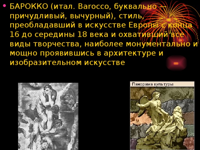 БАРОККО (итал. Barocco, буквально — причудливый, вычурный), стиль, преобладавший в искусстве Европы с конца 16 до середины 18 века и охвативший все виды творчества, наиболее монументально и мощно проявившись в архитектуре и изобразительном искусстве  