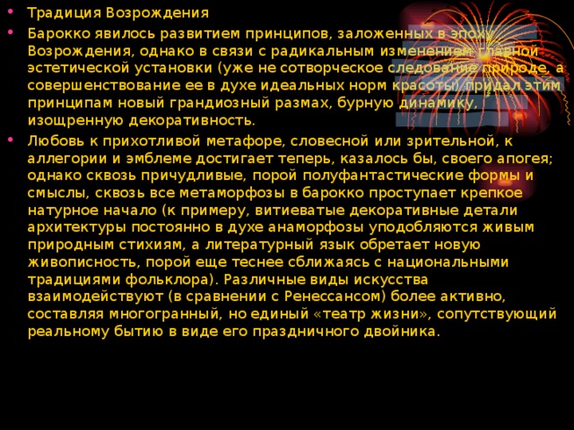 Традиция Возрождения Барокко явилось развитием принципов, заложенных в эпоху Возрождения, однако в связи с радикальным изменением главной эстетической установки (уже не сотворческое следование природе, а совершенствование ее в духе идеальных норм красоты) придал этим принципам новый грандиозный размах, бурную динамику, изощренную декоративность. Любовь к прихотливой метафоре, словесной или зрительной, к аллегории и эмблеме достигает теперь, казалось бы, своего апогея; однако сквозь причудливые, порой полуфантастические формы и смыслы, сквозь все метаморфозы в барокко проступает крепкое натурное начало (к примеру, витиеватые декоративные детали архитектуры постоянно в духе анаморфозы уподобляются живым природным стихиям, а литературный язык обретает новую живописность, порой еще теснее сближаясь с национальными традициями фольклора). Различные виды искусства взаимодействуют (в сравнении с Ренессансом) более активно, составляя многогранный, но единый «театр жизни», сопутствующий реальному бытию в виде его праздничного двойника.  
