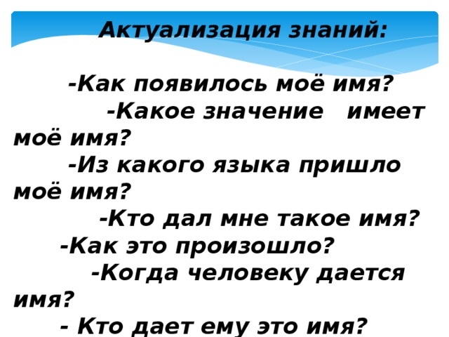    Актуализация знаний:   -Как появилось моё имя?  -Какое значение имеет моё имя?  -Из какого языка пришло моё имя?  -Кто дал мне такое имя?  -Как это произошло?  -Когда человеку дается имя?  - Кто дает ему это имя?   