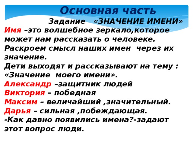  Основная часть  Задание «ЗНАЧЕНИЕ ИМЕНИ» Имя –это волшебное зеркало,которое может нам рассказать о человеке. Раскроем смысл наших имен через их значение.  Дети выходят и рассказывают на тему : «Значение моего имени». Александр –защитник людей Виктория – победная Максим – величайший ,значительный. Дарья – сильная ,побеждающая. -Как давно появились имена?-задают этот вопрос люди.  