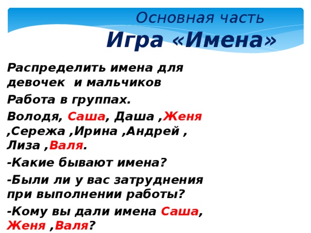  Основная часть   Игра «Имена»  Распределить имена для девочек и мальчиков Работа в группах. Володя,  Саша , Даша , Женя  ,Сережа ,Ирина ,Андрей , Лиза , Валя . -Какие бывают имена? -Были ли у вас затруднения при выполнении работы? -Кому вы дали имена Саша ,  Женя , Валя ?  