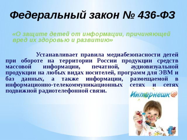 Федеральный закон № 436-ФЗ  «О защите детей от информации, причиняющей вред их здоровью и развитию»   Устанавливает правила медиабезопасности детей при обороте на территории России продукции средств массовой информации, печатной, аудиовизуальной продукции на любых видах носителей, программ для ЭВМ и баз данных, а также информации, размещаемой в информационно-телекоммуникационных сетях и сетях подвижной радиотелефонной связи. 