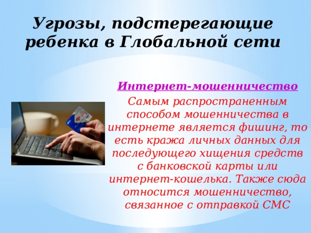 Угрозы, подстерегающие ребенка в Глобальной сети Интернет-мошенничество Самым распространенным способом мошенничества в интернете является фишинг, то есть кража личных данных для последующего хищения средств с банковской карты или интернет-кошелька. Также сюда относится мошенничество, связанное с отправкой СМС 