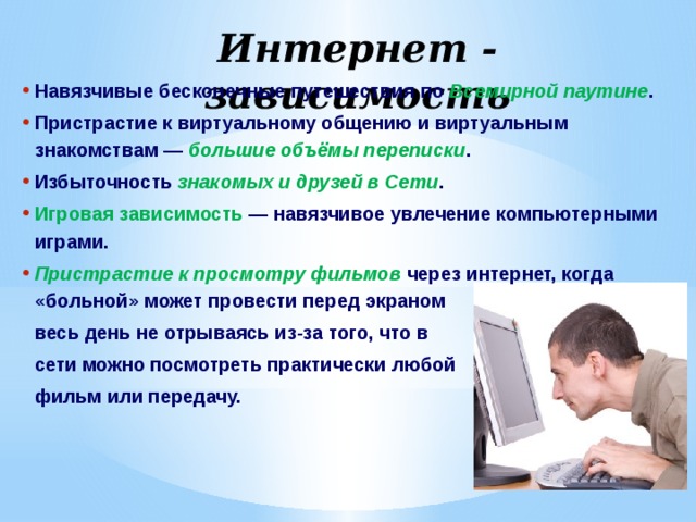 Интернет - зависимость Навязчивые бесконечные путешествия по Всемирной паутине . Пристрастие к виртуальному общению и виртуальным знакомствам — большие объёмы переписки . Избыточность знакомых и друзей в Сети . Игровая зависимость  — навязчивое увлечение компьютерными играми. Пристрастие к просмотру фильмов через интернет, когда «больной» может провести перед экраном весь день не отрываясь из-за того, что в сети можно посмотреть практически любой фильм или передачу. 
