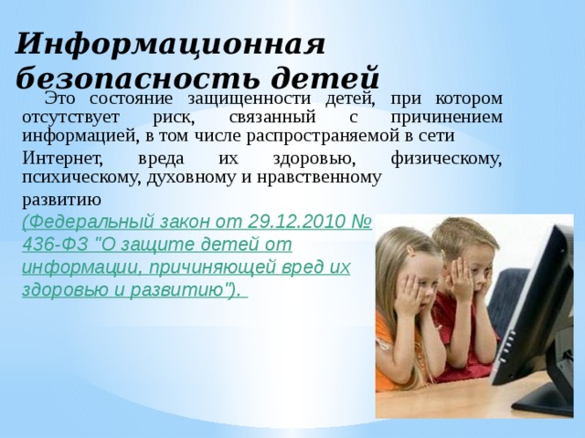 Информационная безопасность детей Это состояние защищенности детей, при котором отсутствует риск, связанный с причинением информацией, в том числе распространяемой в сети Интернет, вреда их здоровью, физическому, психическому, духовному и нравственному развитию (Федеральный закон от 29.12.2010 № 436-ФЗ 