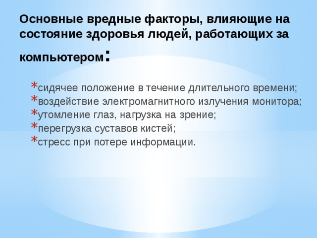 Основные вредные факторы, влияющие на состояние здоровья людей, работающих за компьютером : сидячее положение в течение длительного времени; воздействие электромагнитного излучения монитора; утомление глаз, нагрузка на зрение; перегрузка суставов кистей; стресс при потере информации. 