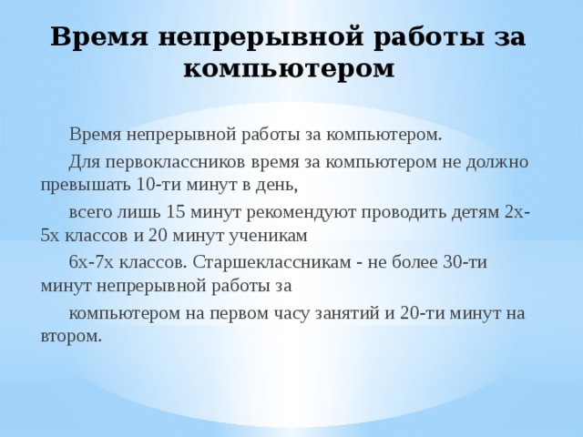 Время непрерывной работы за компьютером Время непрерывной работы за компьютером. Для первоклассников время за компьютером не должно превышать 10-ти минут в день, всего лишь 15 минут рекомендуют проводить детям 2х-5х классов и 20 минут ученикам 6х-7х классов. Старшеклассникам - не более 30-ти минут непрерывной работы за компьютером на первом часу занятий и 20-ти минут на втором. 