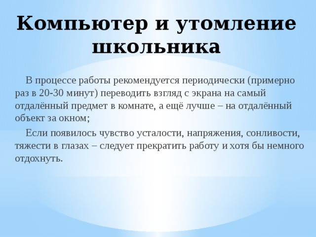 Компьютер и утомление школьника В процессе работы рекомендуется периодически (примерно раз в 20-30 минут) переводить взгляд с экрана на самый отдалённый предмет в комнате, а ещё лучше – на отдалённый объект за окном; Если появилось чувство усталости, напряжения, сонливости, тяжести в глазах – следует прекратить работу и хотя бы немного отдохнуть. 