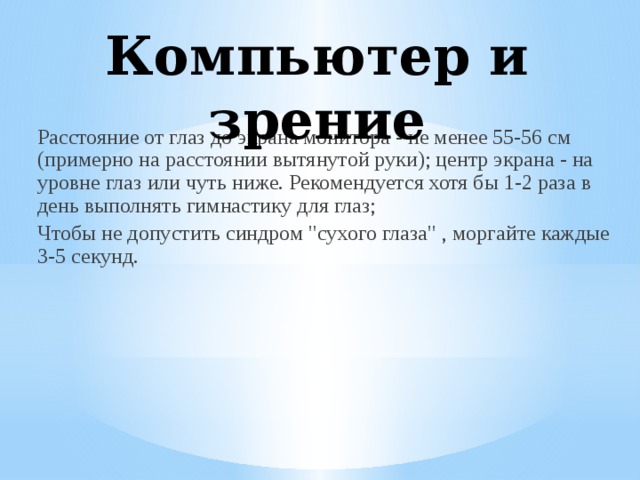 Компьютер и зрение Расстояние от глаз до экрана монитора - не менее 55-56 см (примерно на расстоянии вытянутой руки); центр экрана - на уровне глаз или чуть ниже. Рекомендуется хотя бы 1-2 раза в день выполнять гимнастику для глаз; Чтобы не допустить синдром 