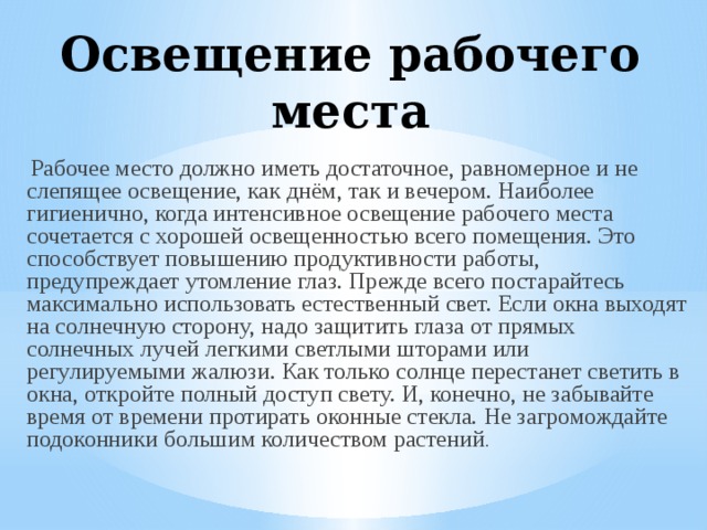 Освещение рабочего места Рабочее место должно иметь достаточное, равномерное и не слепящее освещение, как днём, так и вечером. Наиболее гигиенично, когда интенсивное освещение рабочего места сочетается с хорошей освещенностью всего помещения. Это способствует повышению продуктивности работы, предупреждает утомление глаз. Прежде всего постарайтесь максимально использовать естественный свет. Если окна выходят на солнечную сторону, надо защитить глаза от прямых солнечных лучей легкими светлыми шторами или регулируемыми жалюзи. Как только солнце перестанет светить в окна, откройте полный доступ свету. И, конечно, не забывайте время от времени протирать оконные стекла. Не загромождайте подоконники большим количеством растений . 