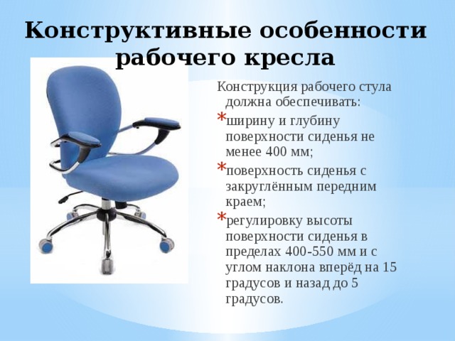 Конструктивные особенности рабочего кресла Конструкция рабочего стула должна обеспечивать: ширину и глубину поверхности сиденья не менее 400 мм; поверхность сиденья с закруглённым передним краем; регулировку высоты поверхности сиденья в пределах 400-550 мм и с углом наклона вперёд на 15 градусов и назад до 5 градусов. 