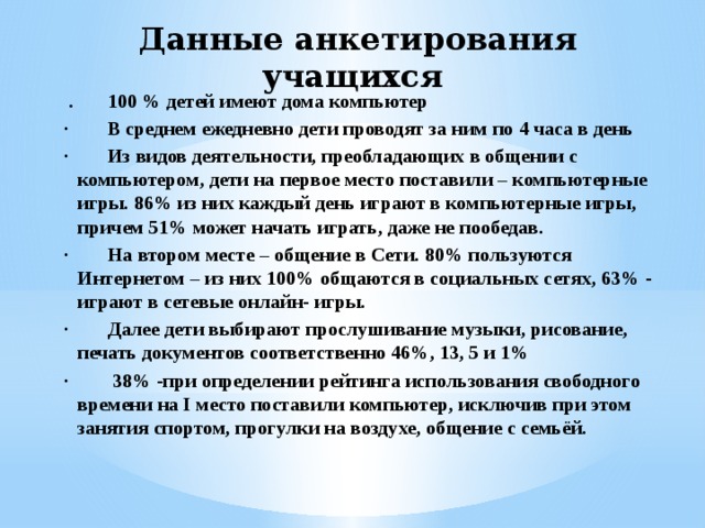 Данные анкетирования учащихся    .   100 % детей имеют дома компьютер ·        В среднем ежедневно дети проводят за ним по 4 часа в день ·        Из видов деятельности, преобладающих в общении с компьютером, дети на первое место поставили – компьютерные игры. 86% из них каждый день играют в компьютерные игры, причем 51% может начать играть, даже не пообедав. ·        На втором месте – общение в Сети. 80% пользуются Интернетом – из них 100% общаются в социальных сетях, 63% - играют в сетевые онлайн- игры. ·        Далее дети выбирают прослушивание музыки, рисование, печать документов соответственно 46%, 13, 5 и 1% ·         38% -при определении рейтинга использования свободного времени на I место поставили компьютер, исключив при этом занятия спортом, прогулки на воздухе, общение с семьёй. 