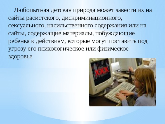 Любопытная детская природа может завести их на сайты расистского, дискриминационного, сексуального, насильственного содержания или на сайты, содержащие материалы, побуждающие ребенка к действиям, которые могут поставить под угрозу его психологическое или физическое здоровье 