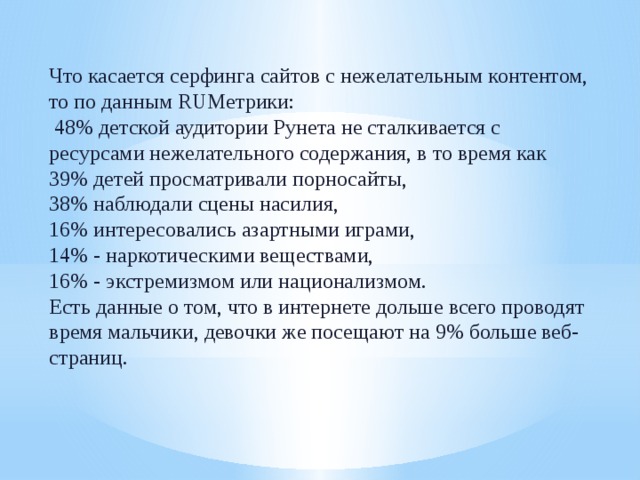 Что касается серфинга сайтов с нежелательным контентом, то по данным RUМетрики:  48% детской аудитории Рунета не сталкивается с ресурсами нежелательного содержания, в то время как 39% детей просматривали порносайты, 38% наблюдали сцены насилия, 16% интересовались азартными играми, 14% - наркотическими веществами, 16% - экстремизмом или национализмом. Есть данные о том, что в интернете дольше всего проводят время мальчики, девочки же посещают на 9% больше веб-страниц. 