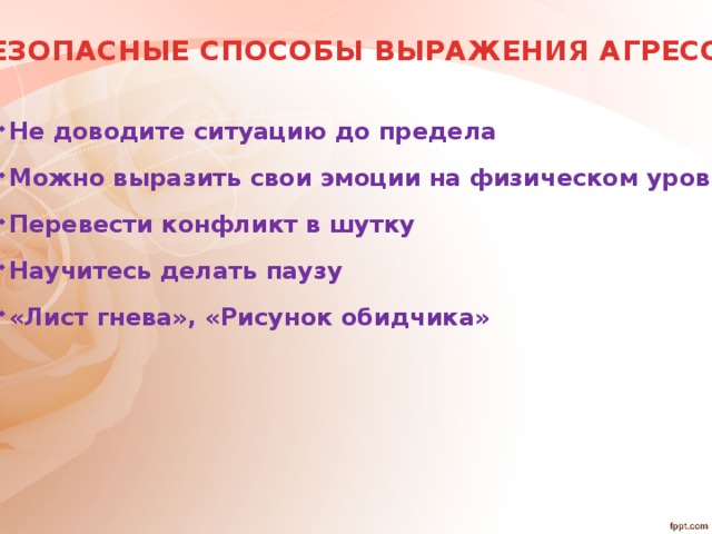 БЕЗОПАСНЫЕ СПОСОБЫ ВЫРАЖЕНИЯ АГРЕССИИ Не доводите ситуацию до предела Можно выразить свои эмоции на физическом уровне Перевести конфликт в шутку Научитесь делать паузу «Лист гнева», «Рисунок обидчика»  