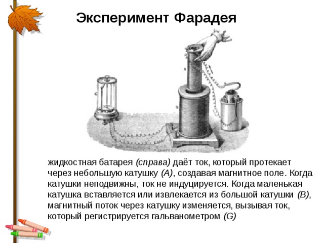Эксперимент Фарадея жидкостная батарея  (справа)  даёт ток, который протекает через небольшую катушку  (A) , создавая магнитное поле. Когда катушки неподвижны, ток не индуцируется. Когда маленькая катушка вставляется или извлекается из большой катушки  (B) , магнитный поток через катушку изменяется, вызывая ток, который регистрируется гальванометром  (G) 