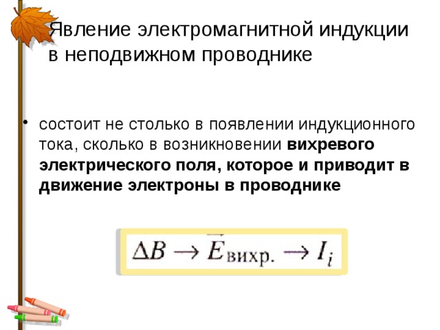 Явление электромагнитной индукции в неподвижном проводнике состоит не столько в появлении индукционного тока, сколько в возникновении вихревого электрического поля, которое и приводит в движение электроны в проводнике 