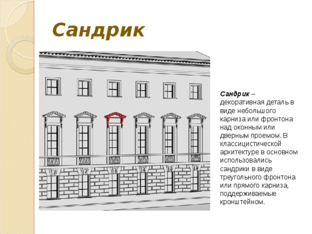 Сандрик  Сандрик – декоративная деталь в виде небольшого карниза или фронтона над оконным или дверным проемом. В классицистической архитектуре в основном использовались сандрики в виде треугольного фронтона или прямого карниза, поддерживаемые кронштейном. 