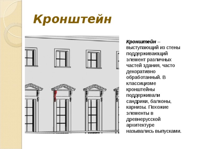 Кронштейн Кронштейн – выступающий из стены поддерживающий элемент различных частей здания, часто декоративно обработанный. В классицизме кронштейны поддерживали сандрики, балконы, карнизы. Похожие элементы в древнерусской архитектуре назывались выпусками. 