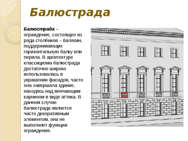 Балюстрада Балюстрада – ограждение, состоящее из ряда столбиков – балясин, поддерживающих горизонтальную балку или перила. В архитектуре классицизма балюстрада достаточно широко использовалась в украшении фасадов, часто она завершала здание, находясь над венчающим карнизом в виде аттика. В данном случае балюстрада является чисто декоративным элементом, она не выполняет функции ограждения. 