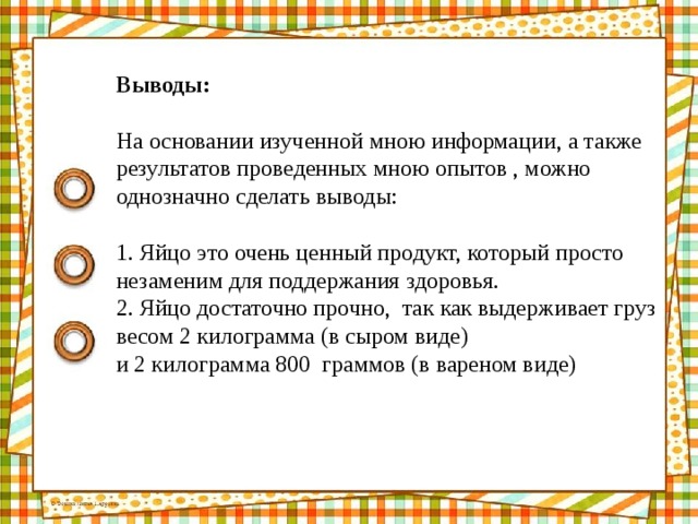 Выводы: На основании изученной мною информации, а также результатов проведенных мною опытов , можно однозначно сделать выводы: 1. Яйцо это очень ценный продукт, который просто незаменим для поддержания здоровья. 2. Яйцо достаточно прочно, так как выдерживает груз весом 2 килограмма (в сыром виде) и 2 килограмма 800 граммов (в вареном виде)   