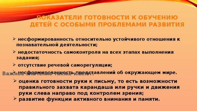 ПОКАЗАТЕЛИ ГОТОВНОСТИ К ОБУЧЕНИЮ ДЕТЕЙ С ОСОБЫМИ ПРОБЛЕМАМИ РАЗВИТИЯ  несформированность относительно устойчивого отношения к познавательной деятельности;  недостаточность самоконтроля на всех этапах выполнения задания;  отсутствие речевой саморегуляции;  несформированность представлений об окружающем мире. Важное значение также имеют: оценка готовности руки к письму, то есть возможности правильного захвата карандаша или ручки и движения руки слева направо под контролем зрения; развитие функции активного внимания и памяти. 