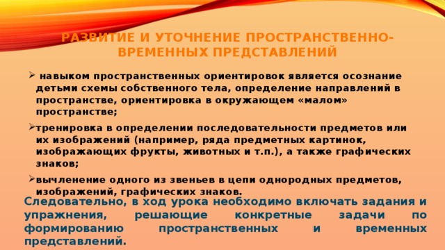 РАЗВИТИЕ И УТОЧНЕНИЕ ПРОСТРАНСТВЕННО-ВРЕМЕННЫХ ПРЕДСТАВЛЕНИЙ    навыком пространственных ориентировок является осознание детьми схемы собственного тела, определение направлений в пространстве, ориентировка в окружающем «малом» пространстве; тренировка в определении последовательности предметов или их изображений (например, ряда предметных картинок, изображающих фрукты, животных и т.п.), а также графических знаков; вычленение одного из звеньев в цепи однородных предметов, изображений, графических знаков. Следовательно, в ход урока необходимо включать задания и упражнения, решающие конкретные задачи по формированию пространственных и временных представлений.    