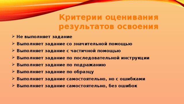Критерии оценивания результатов освоения  Не выполняет задание  Выполняет задание со значительной помощью  Выполняет задание с частичной помощью  Выполняет задание по последовательной инструкции  Выполняет задание по подражанию  Выполняет задание по образцу  Выполняет задание самостоятельно, но с ошибками  Выполняет задание самостоятельно, без ошибок 