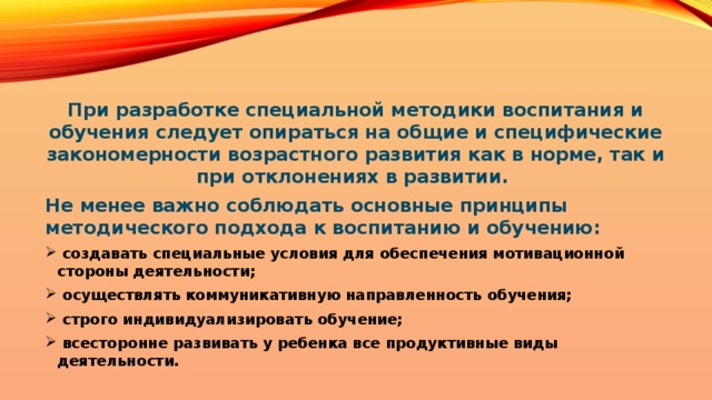 При разработке специальной методики воспитания и обучения следует опираться на общие и специфические закономерности возрастного развития как в норме, так и при отклонениях в развитии. Не менее важно соблюдать основные принципы методического подхода к воспитанию и обучению:  создавать специальные условия для обеспечения мотивационной стороны деятельности;  осуществлять коммуникативную направленность обучения;  строго индивидуализировать обучение;  всесторонне развивать у ребенка все продуктивные виды деятельности.  