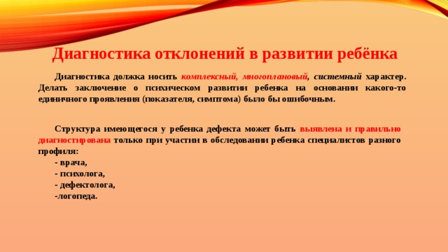 Диагностика отклонений в развитии ребёнка Диагностика должка носить комплексный, многоплановый , системный характер. Делать заключение о психическом развитии ребенка на основании какого-то единичного проявления (показателя, симптома) было бы ошибочным. Структура имеющегося у ребенка дефекта может быть выявлена и правильно диагностирована только при участии в обследовании ребенка специалистов разного профиля: - врача, - психолога, - дефектолога, -логопеда. 