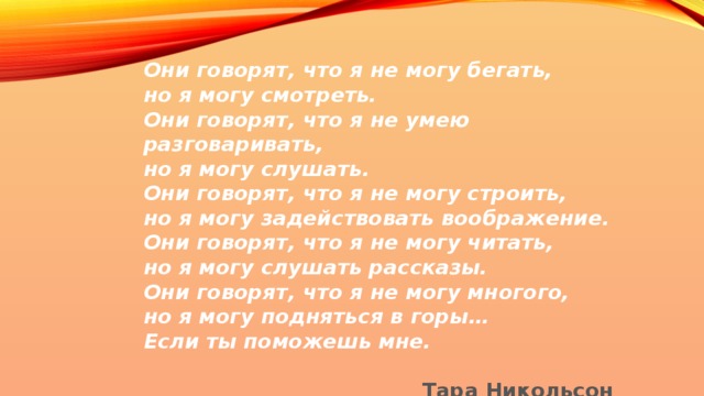 Они говорят, что я не могу бегать, но я могу смотреть. Они говорят, что я не умею разговаривать, но я могу слушать. Они говорят, что я не могу строить, но я могу задействовать воображение. Они говорят, что я не могу читать, но я могу слушать рассказы. Они говорят, что я не могу многого, но я могу подняться в горы… Если ты поможешь мне.  Тара Никольсон   