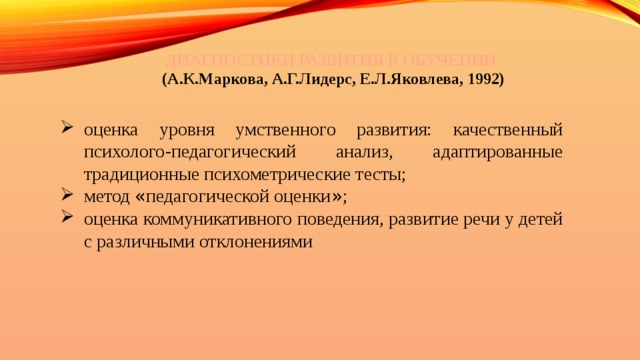 ДИАГНОСТИКИ РАЗВИТИЯ В ОБУЧЕНИИ (А.К.Маркова, А.Г.Лидерс, Е.Л.Яковлева, 1992) оценка уровня умственного развития: качественный психолого-педагогический анализ, адаптированные традиционные психометрические тесты; метод « педагогической оценки » ; оценка коммуникативного поведения, развитие речи у детей с различными отклонениями 