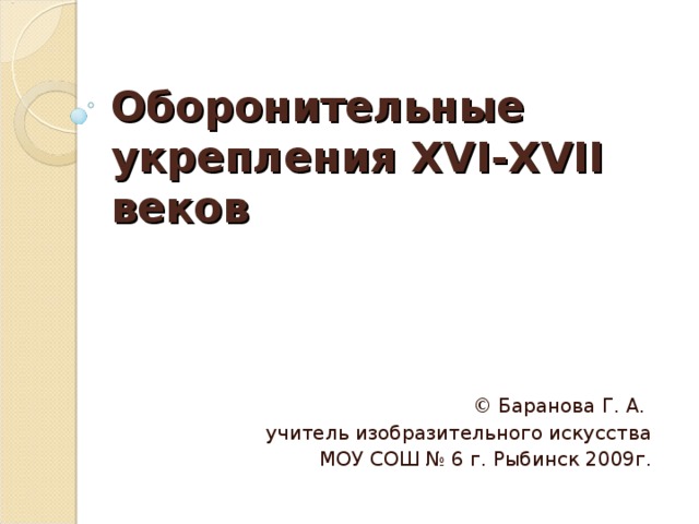 Оборонительные укрепления XVI-XVII веков © Баранова Г. А. учитель изобразительного искусства  МОУ СОШ № 6 г. Рыбинск 2009г. 