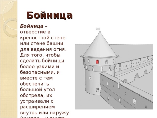 Бойница  Бойница – отверстие в крепостной стене или стене башни для ведения огня. Для того, чтобы сделать бойницы более узкими и безопасными, и вместе с тем обеспечить большой угол обстрела, их устраивали с расширением внутрь или наружу (иногда – и внутрь и наружу от средней, узкой части). 