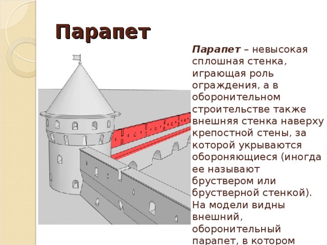 Парапет  Парапет – невысокая сплошная стенка, играющая роль ограждения, а в оборонительном строительстве также внешняя стенка наверху крепостной стены, за которой укрываются обороняющиеся (иногда ее называют бруствером или брустверной стенкой). На модели видны внешний, оборонительный парапет, в котором проделаны бойницы, и внутренний, выполняющий функцию ограждения. 