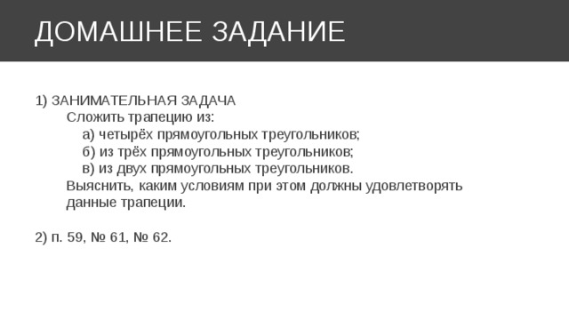 ДОМАШНЕЕ ЗАДАНИЕ 1) ЗАНИМАТЕЛЬНАЯ ЗАДАЧА  Сложить трапецию из:  а) четырёх прямоугольных треугольников;  б) из трёх прямоугольных треугольников;  в) из двух прямоугольных треугольников.  Выяснить, каким условиям при этом должны удовлетворять  данные трапеции. 2) п. 59, № 61, № 62. 