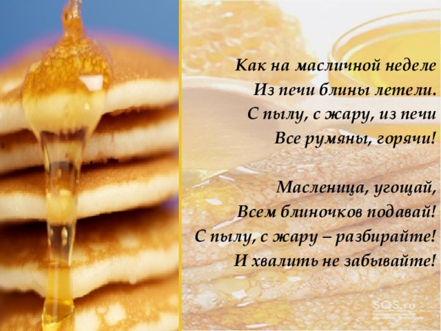Как на масличной неделе Из печи блины летели. С пылу, с жару, из печи Все румяны, горячи!  Масленица, угощай, Всем блиночков подавай! С пылу, с жару – разбирайте! И хвалить не забывайте! 