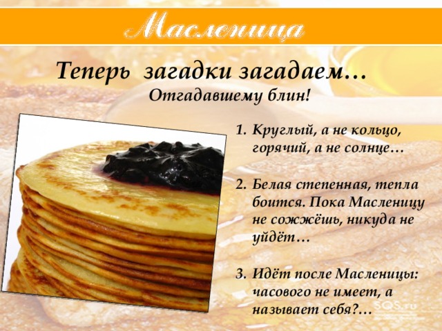  Теперь загадки загадаем… Отгадавшему блин!  Круглый, а не кольцо, горячий, а не солнце…  Белая степенная, тепла боится. Пока Масленицу не сожжёшь, никуда не уйдёт…  Идёт после Масленицы: часового не имеет, а называет себя?… 