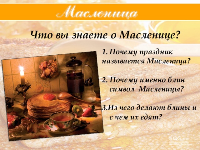 Что вы знаете о Масленице? Почему праздник называется Масленица?  2. Почему именно блин символ Масленицы?  3.Из чего делают блины и с чем их едят? 