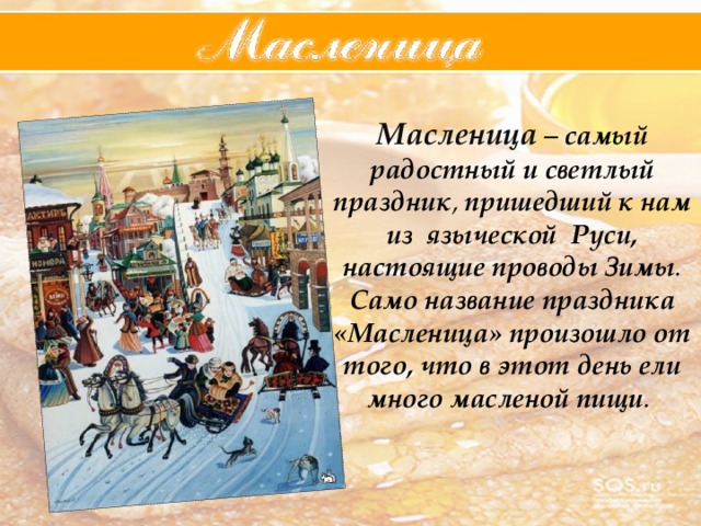 Масленица – самый  радостный  и  светлый  праздник , пришедший  к  нам  из  языческой  Руси,  настоящие  проводы  Зимы . Само  название  праздника  «Масленица»  произошло  от  того,  что  в  этот  день  ели  много  масленой  пищи . 