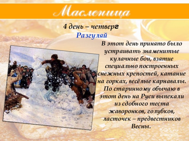 4 день – четвер г  Разгуляй В этот день принято было устраивать знаменитые кулачные бои, взятие специально построенных снежных крепостей, катание на горках, весёлые карнавалы. По старинному обычаю в этот день на Руси выпекали из сдобного теста жаворонков, голубков, ласточек – предвестников Весны. 