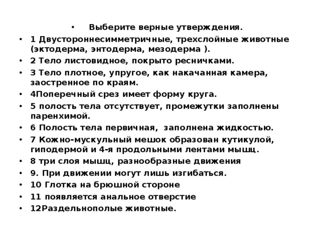 Выберите верные утверждения. 1 Двустороннесимметричные, трехслойные животные (эктодерма, энтодерма, мезодерма ). 2 Тело листовидное, покрыто ресничками. 3 Тело плотное, упругое, как накачанная камера, заостренное по краям. 4Поперечный срез имеет форму круга. 5 полость тела отсутствует, промежутки заполнены паренхимой. 6 Полость тела первичная, заполнена жидкостью. 7 Кожно-мускульный мешок образован кутикулой, гиподермой и 4-я продольными лентами мышц. 8 три слоя мышц, разнообразные движения 9. При движении могут лишь изгибаться. 10 Глотка на брюшной стороне 11 появляется анальное отверстие 12Раздельнополые животные.  