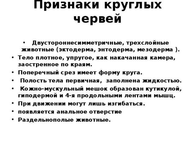 Признаки круглых червей   Двустороннесимметричные, трехслойные животные (эктодерма, энтодерма, мезодерма ). Тело плотное, упругое, как накачанная камера, заостренное по краям. Поперечный срез имеет форму круга.  Полость тела первичная, заполнена жидкостью.  Кожно-мускульный мешок образован кутикулой, гиподермой и 4-я продольными лентами мышц. При движении могут лишь изгибаться. появляется анальное отверстие Раздельнополые животные.  