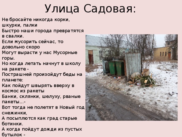 Улица Садовая: Не бросайте никогда корки, шкурки, палки  Быстро наши города превратятся в свалки.  Если мусорить сейчас, то довольно скоро  Могут вырасти у нас Мусорные горы. Но когда летать начнут в школу на ракете -  Пострашней произойдут беды на планете:  Как пойдут швырять вверху в космос из ракеты  Банки, склянки, шелуху, рваные пакеты...- Вот тогда не полетят в Новый год снежинки,  А посыплются как град старые ботинки.  А когда пойдут дожди из пустых бутылок -  На прогулку не ходи: береги затылок! Что же вырастет в саду или в огороде,  Как пойдёт круговорот мусора в природе?..  И хотя мы в школьный класс не летим в ракете,  Лучше мусорить сейчас отвыкайте, дети! 
