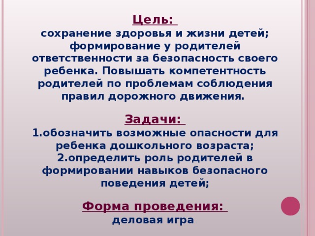 Цель: сохранение здоровья и жизни детей; формирование у родителей ответственности за безопасность своего ребенка. Повышать компетентность родителей по проблемам соблюдения правил дорожного движения.  Задачи: обозначить возможные опасности для ребенка дошкольного возраста; определить роль родителей в формировании навыков безопасного поведения детей;  Форма проведения: деловая игра  