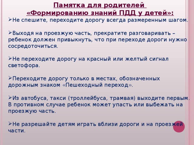 Памятка для родителей «Формированию знаний ПДД у детей»: Не спешите, переходите дорогу всегда размеренным шагом.  Выходя на проезжую часть, прекратите разговаривать – ребенок должен привыкнуть, что при переходе дороги нужно сосредоточиться.  Не переходите дорогу на красный или желтый сигнал светофора.  Переходите дорогу только в местах, обозначенных дорожным знаком «Пешеходный переход».  Из автобуса, такси (троллейбуса, трамвая) выходите первым. В противном случае ребенок может упасть или выбежать на проезжую часть.  Не разрешайте детям играть вблизи дороги и на проезжей части. 