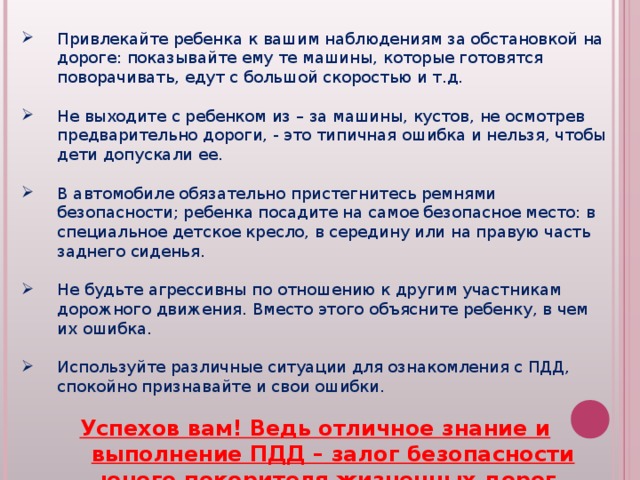 Привлекайте ребенка к вашим наблюдениям за обстановкой на дороге: показывайте ему те машины, которые готовятся поворачивать, едут с большой скоростью и т.д.  Не выходите с ребенком из – за машины, кустов, не осмотрев предварительно дороги, - это типичная ошибка и нельзя, чтобы дети допускали ее.  В автомобиле обязательно пристегнитесь ремнями безопасности; ребенка посадите на самое безопасное место: в специальное детское кресло, в середину или на правую часть заднего сиденья.  Не будьте агрессивны по отношению к другим участникам дорожного движения. Вместо этого объясните ребенку, в чем их ошибка.  Используйте различные ситуации для ознакомления с ПДД, спокойно признавайте и свои ошибки.  Успехов вам! Ведь отличное знание и выполнение ПДД – залог безопасности юного покорителя жизненных дорог. 