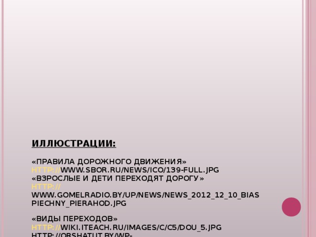      ИЛЛЮСТРАЦИИ:   «ПРАВИЛА ДОРОЖНОГО ДВИЖЕНИЯ»  HTTP :// WWW.SBOR.RU/NEWS/ICO/139-FULL.JPG   «ВЗРОСЛЫЕ И ДЕТИ ПЕРЕХОДЯТ ДОРОГУ»  HTTP:// WWW.GOMELRADIO.BY/UP/NEWS/NEWS_2012_12_10_BIASPIECHNY_PIERAHOD.JPG  «ВИДЫ ПЕРЕХОДОВ»  HTTP:// WIKI.ITEACH.RU/IMAGES/C/C5/DOU_5.JPG  HTTP:// ORSHATUT.BY/WP-CONTENT/UPLOADS/2012/01/33810E682165.JPG   HTTP://STATIC01.RUPOR.SAMPO.RU/13757/6699FEE0A5AD.JPG   «СВЕТОФОР»  HTTP://GDOY19.NAROD.RU/OLDERFILES/2/SVETOFOR_2.JPG   «ПОСАДКА В АВТОБУС»  HTTP://IMG4.TOURBINA.RU/PHOTOS.4/1/4/5/9/7/1079541/BIG.PHOTO/POSADKA-V-AVTOBUS.JPG   «ПЕРЕВОЗКА ДЕТЕЙ В АВТОКРЕСЛЕ»  HTTP://S4.LIVE4FUN.RU/PICTURES/S3IMG_4987759_22259_1.JPG  HTTP://KEEFEINS.COM/IMAGES/AUGUST13_5.JPG         